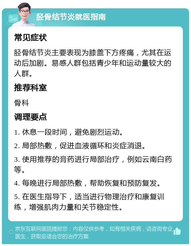 胫骨结节炎就医指南 常见症状 胫骨结节炎主要表现为膝盖下方疼痛，尤其在运动后加剧。易感人群包括青少年和运动量较大的人群。 推荐科室 骨科 调理要点 1. 休息一段时间，避免剧烈运动。 2. 局部热敷，促进血液循环和炎症消退。 3. 使用推荐的膏药进行局部治疗，例如云南白药等。 4. 每晚进行局部热敷，帮助恢复和预防复发。 5. 在医生指导下，适当进行物理治疗和康复训练，增强肌肉力量和关节稳定性。