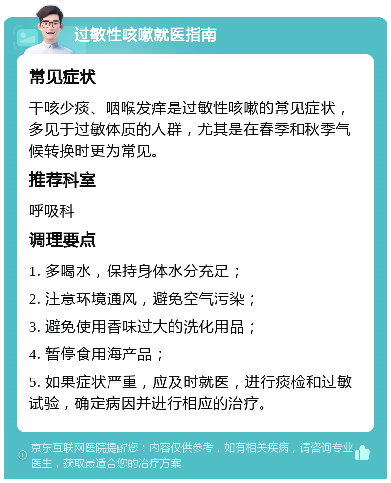 过敏性咳嗽就医指南 常见症状 干咳少痰、咽喉发痒是过敏性咳嗽的常见症状，多见于过敏体质的人群，尤其是在春季和秋季气候转换时更为常见。 推荐科室 呼吸科 调理要点 1. 多喝水，保持身体水分充足； 2. 注意环境通风，避免空气污染； 3. 避免使用香味过大的洗化用品； 4. 暂停食用海产品； 5. 如果症状严重，应及时就医，进行痰检和过敏试验，确定病因并进行相应的治疗。