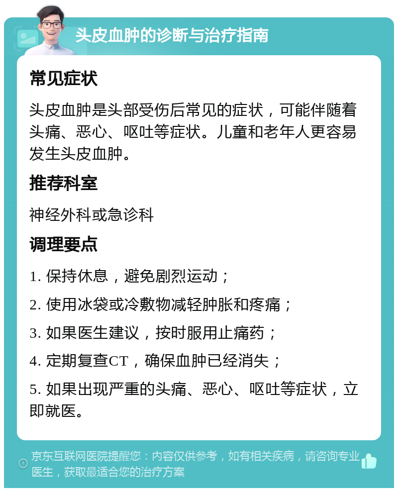 头皮血肿的诊断与治疗指南 常见症状 头皮血肿是头部受伤后常见的症状，可能伴随着头痛、恶心、呕吐等症状。儿童和老年人更容易发生头皮血肿。 推荐科室 神经外科或急诊科 调理要点 1. 保持休息，避免剧烈运动； 2. 使用冰袋或冷敷物减轻肿胀和疼痛； 3. 如果医生建议，按时服用止痛药； 4. 定期复查CT，确保血肿已经消失； 5. 如果出现严重的头痛、恶心、呕吐等症状，立即就医。