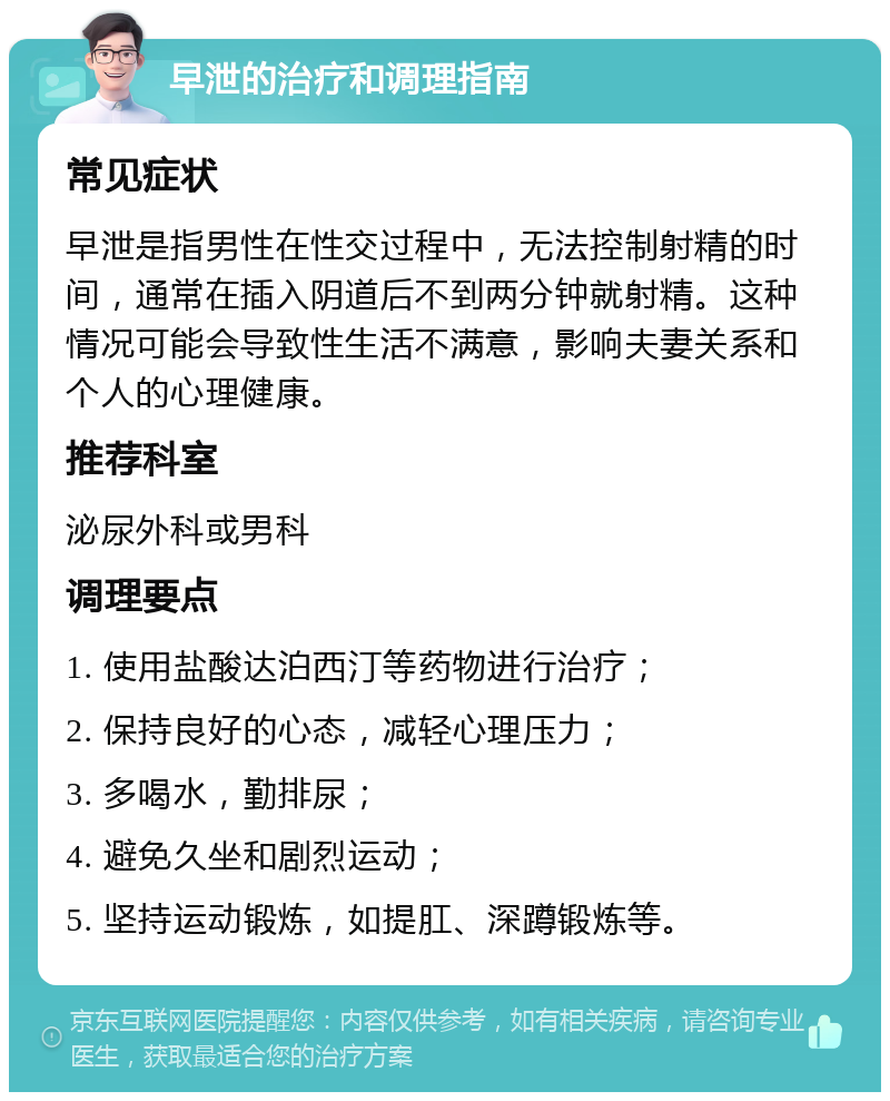 早泄的治疗和调理指南 常见症状 早泄是指男性在性交过程中，无法控制射精的时间，通常在插入阴道后不到两分钟就射精。这种情况可能会导致性生活不满意，影响夫妻关系和个人的心理健康。 推荐科室 泌尿外科或男科 调理要点 1. 使用盐酸达泊西汀等药物进行治疗； 2. 保持良好的心态，减轻心理压力； 3. 多喝水，勤排尿； 4. 避免久坐和剧烈运动； 5. 坚持运动锻炼，如提肛、深蹲锻炼等。