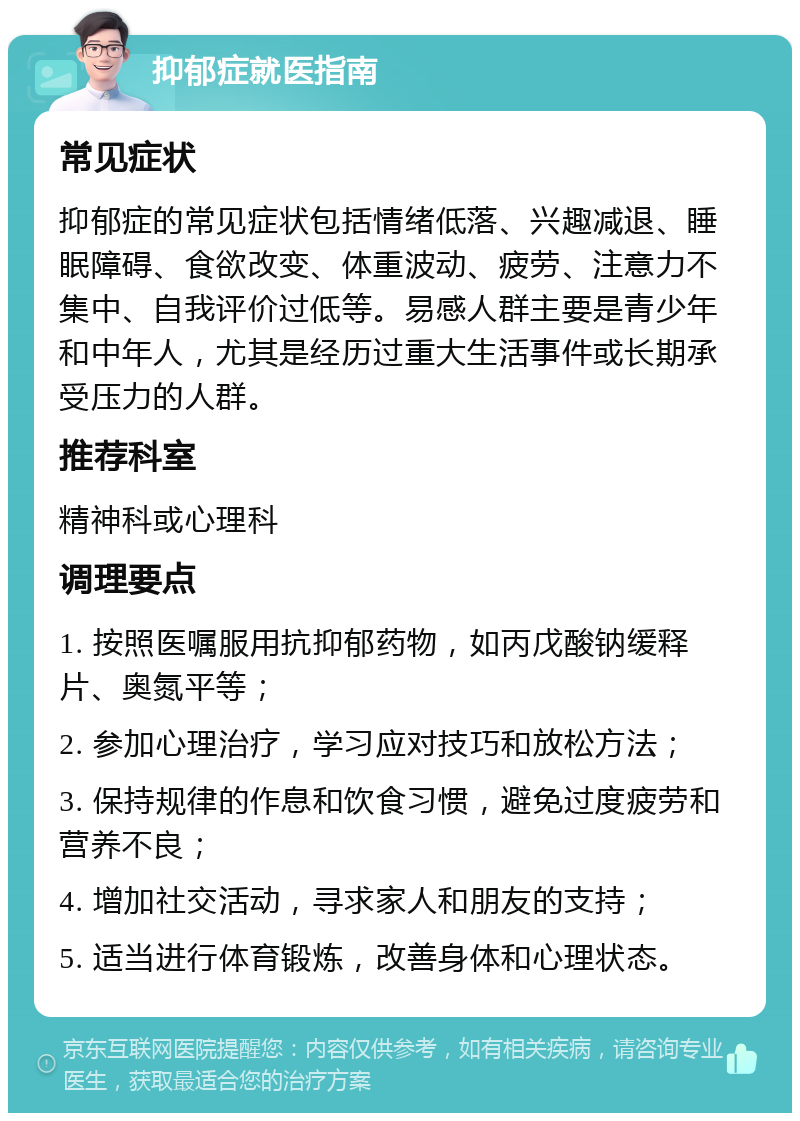 抑郁症就医指南 常见症状 抑郁症的常见症状包括情绪低落、兴趣减退、睡眠障碍、食欲改变、体重波动、疲劳、注意力不集中、自我评价过低等。易感人群主要是青少年和中年人，尤其是经历过重大生活事件或长期承受压力的人群。 推荐科室 精神科或心理科 调理要点 1. 按照医嘱服用抗抑郁药物，如丙戊酸钠缓释片、奥氮平等； 2. 参加心理治疗，学习应对技巧和放松方法； 3. 保持规律的作息和饮食习惯，避免过度疲劳和营养不良； 4. 增加社交活动，寻求家人和朋友的支持； 5. 适当进行体育锻炼，改善身体和心理状态。