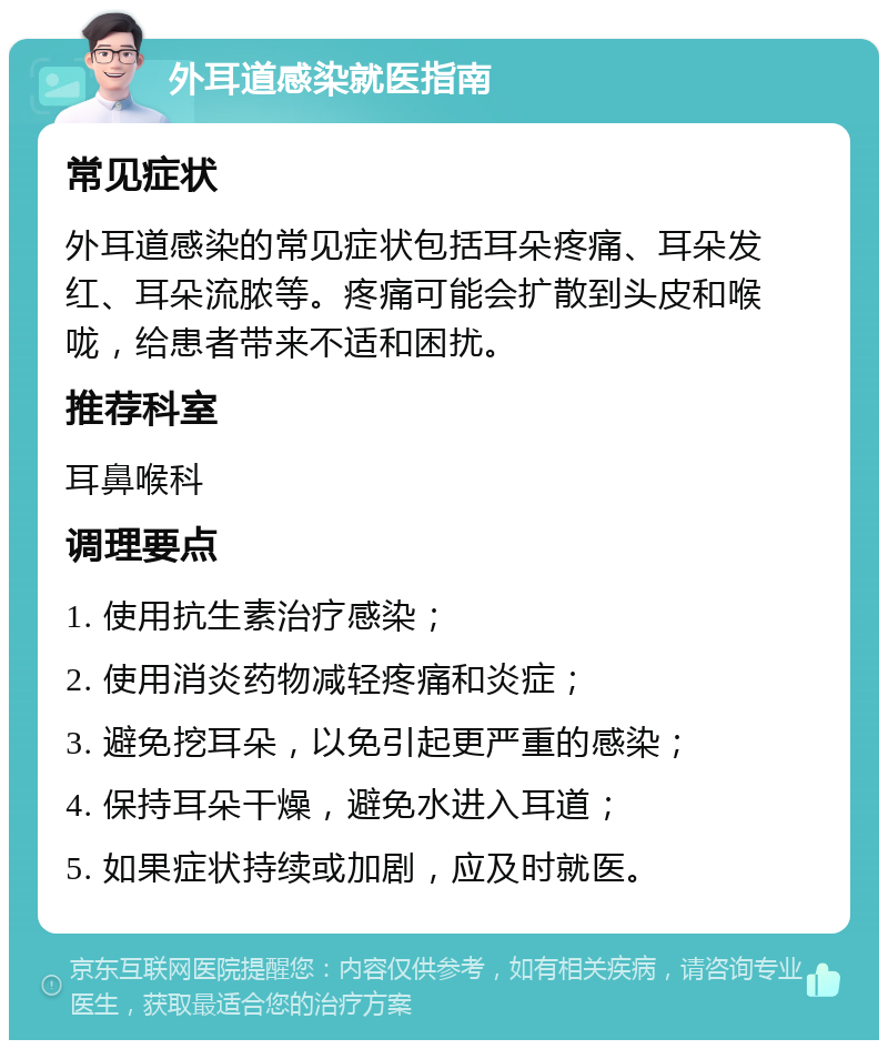 外耳道感染就医指南 常见症状 外耳道感染的常见症状包括耳朵疼痛、耳朵发红、耳朵流脓等。疼痛可能会扩散到头皮和喉咙，给患者带来不适和困扰。 推荐科室 耳鼻喉科 调理要点 1. 使用抗生素治疗感染； 2. 使用消炎药物减轻疼痛和炎症； 3. 避免挖耳朵，以免引起更严重的感染； 4. 保持耳朵干燥，避免水进入耳道； 5. 如果症状持续或加剧，应及时就医。