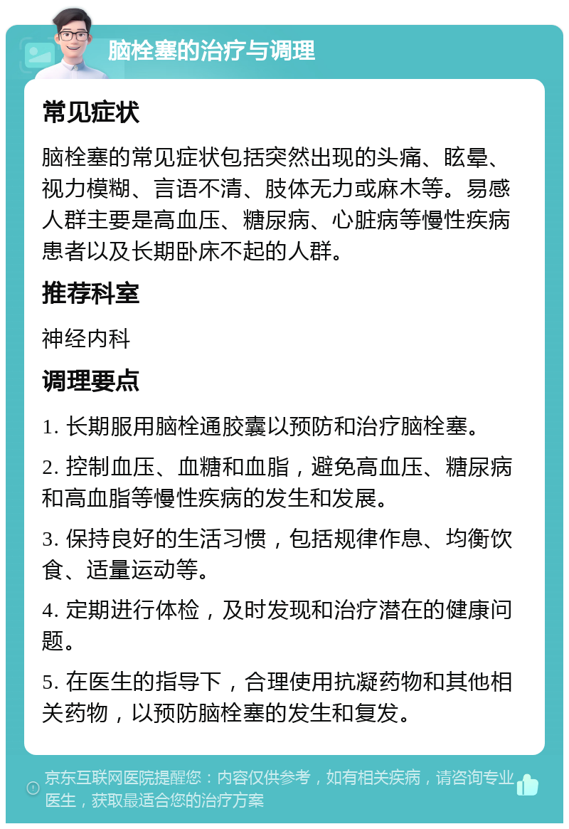 脑栓塞的治疗与调理 常见症状 脑栓塞的常见症状包括突然出现的头痛、眩晕、视力模糊、言语不清、肢体无力或麻木等。易感人群主要是高血压、糖尿病、心脏病等慢性疾病患者以及长期卧床不起的人群。 推荐科室 神经内科 调理要点 1. 长期服用脑栓通胶囊以预防和治疗脑栓塞。 2. 控制血压、血糖和血脂，避免高血压、糖尿病和高血脂等慢性疾病的发生和发展。 3. 保持良好的生活习惯，包括规律作息、均衡饮食、适量运动等。 4. 定期进行体检，及时发现和治疗潜在的健康问题。 5. 在医生的指导下，合理使用抗凝药物和其他相关药物，以预防脑栓塞的发生和复发。