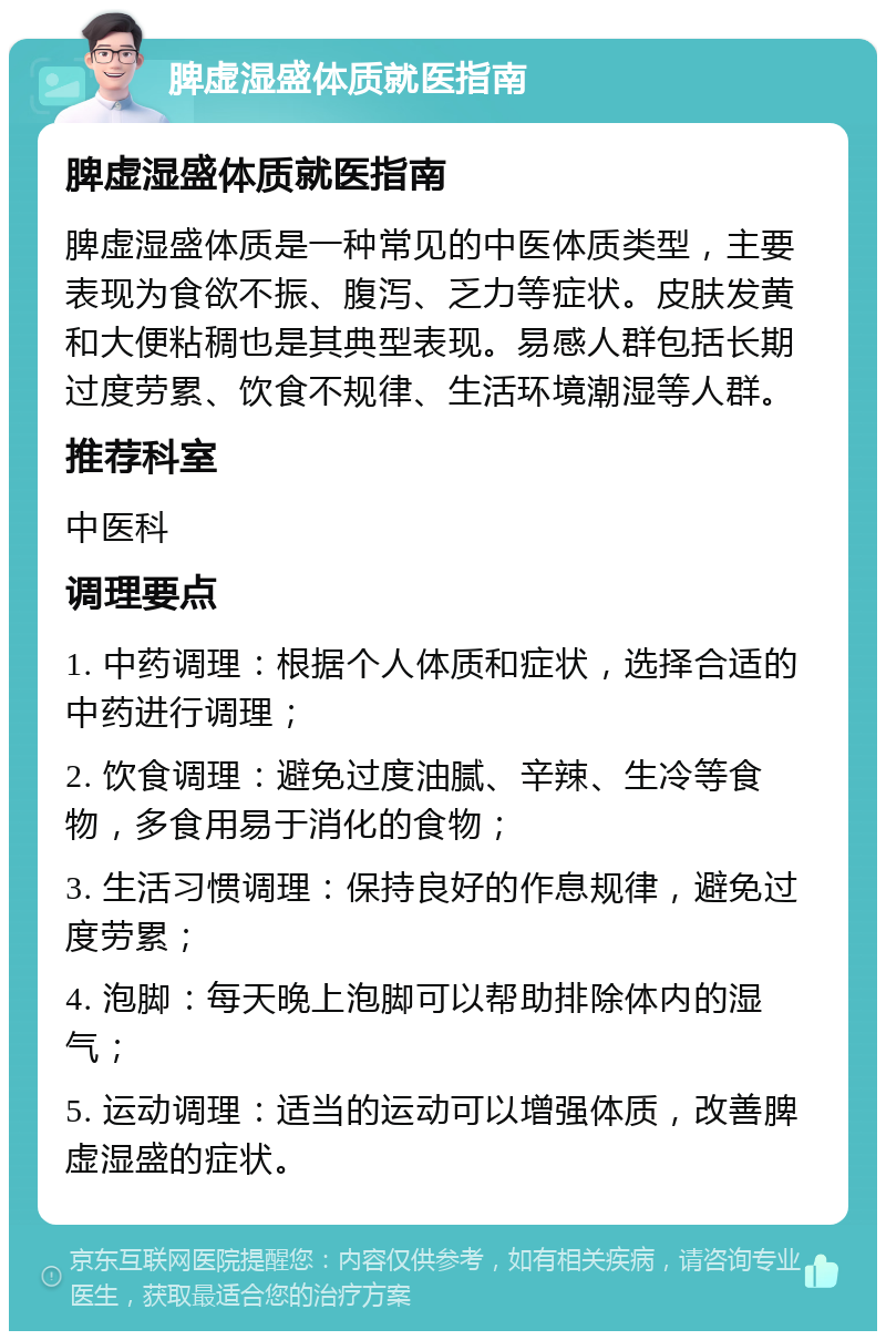 脾虚湿盛体质就医指南 脾虚湿盛体质就医指南 脾虚湿盛体质是一种常见的中医体质类型，主要表现为食欲不振、腹泻、乏力等症状。皮肤发黄和大便粘稠也是其典型表现。易感人群包括长期过度劳累、饮食不规律、生活环境潮湿等人群。 推荐科室 中医科 调理要点 1. 中药调理：根据个人体质和症状，选择合适的中药进行调理； 2. 饮食调理：避免过度油腻、辛辣、生冷等食物，多食用易于消化的食物； 3. 生活习惯调理：保持良好的作息规律，避免过度劳累； 4. 泡脚：每天晚上泡脚可以帮助排除体内的湿气； 5. 运动调理：适当的运动可以增强体质，改善脾虚湿盛的症状。