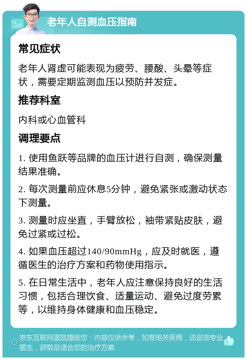 老年人自测血压指南 常见症状 老年人肾虚可能表现为疲劳、腰酸、头晕等症状，需要定期监测血压以预防并发症。 推荐科室 内科或心血管科 调理要点 1. 使用鱼跃等品牌的血压计进行自测，确保测量结果准确。 2. 每次测量前应休息5分钟，避免紧张或激动状态下测量。 3. 测量时应坐直，手臂放松，袖带紧贴皮肤，避免过紧或过松。 4. 如果血压超过140/90mmHg，应及时就医，遵循医生的治疗方案和药物使用指示。 5. 在日常生活中，老年人应注意保持良好的生活习惯，包括合理饮食、适量运动、避免过度劳累等，以维持身体健康和血压稳定。