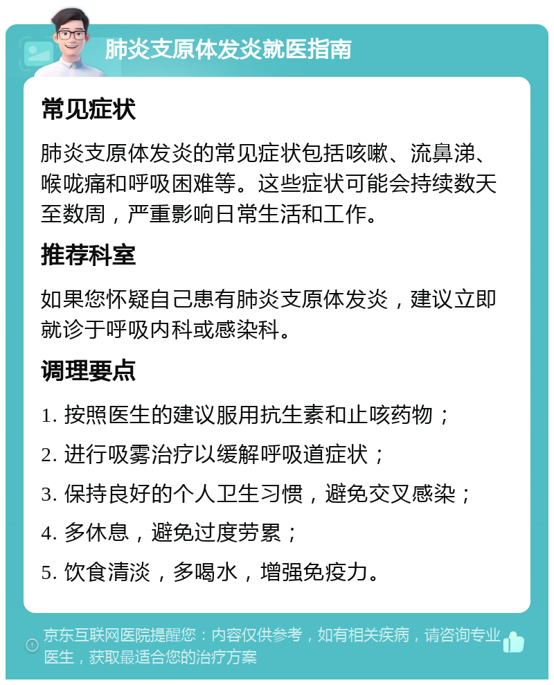 肺炎支原体发炎就医指南 常见症状 肺炎支原体发炎的常见症状包括咳嗽、流鼻涕、喉咙痛和呼吸困难等。这些症状可能会持续数天至数周，严重影响日常生活和工作。 推荐科室 如果您怀疑自己患有肺炎支原体发炎，建议立即就诊于呼吸内科或感染科。 调理要点 1. 按照医生的建议服用抗生素和止咳药物； 2. 进行吸雾治疗以缓解呼吸道症状； 3. 保持良好的个人卫生习惯，避免交叉感染； 4. 多休息，避免过度劳累； 5. 饮食清淡，多喝水，增强免疫力。