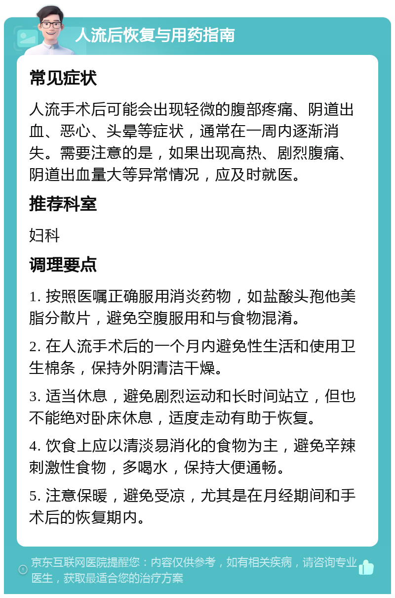 人流后恢复与用药指南 常见症状 人流手术后可能会出现轻微的腹部疼痛、阴道出血、恶心、头晕等症状，通常在一周内逐渐消失。需要注意的是，如果出现高热、剧烈腹痛、阴道出血量大等异常情况，应及时就医。 推荐科室 妇科 调理要点 1. 按照医嘱正确服用消炎药物，如盐酸头孢他美脂分散片，避免空腹服用和与食物混淆。 2. 在人流手术后的一个月内避免性生活和使用卫生棉条，保持外阴清洁干燥。 3. 适当休息，避免剧烈运动和长时间站立，但也不能绝对卧床休息，适度走动有助于恢复。 4. 饮食上应以清淡易消化的食物为主，避免辛辣刺激性食物，多喝水，保持大便通畅。 5. 注意保暖，避免受凉，尤其是在月经期间和手术后的恢复期内。