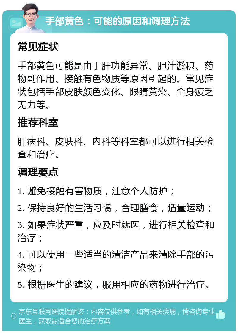 手部黄色：可能的原因和调理方法 常见症状 手部黄色可能是由于肝功能异常、胆汁淤积、药物副作用、接触有色物质等原因引起的。常见症状包括手部皮肤颜色变化、眼睛黄染、全身疲乏无力等。 推荐科室 肝病科、皮肤科、内科等科室都可以进行相关检查和治疗。 调理要点 1. 避免接触有害物质，注意个人防护； 2. 保持良好的生活习惯，合理膳食，适量运动； 3. 如果症状严重，应及时就医，进行相关检查和治疗； 4. 可以使用一些适当的清洁产品来清除手部的污染物； 5. 根据医生的建议，服用相应的药物进行治疗。