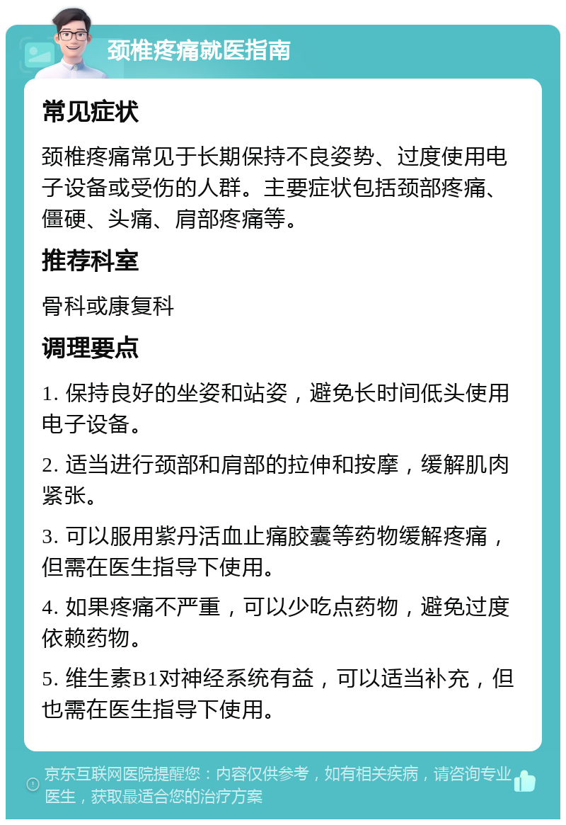 颈椎疼痛就医指南 常见症状 颈椎疼痛常见于长期保持不良姿势、过度使用电子设备或受伤的人群。主要症状包括颈部疼痛、僵硬、头痛、肩部疼痛等。 推荐科室 骨科或康复科 调理要点 1. 保持良好的坐姿和站姿，避免长时间低头使用电子设备。 2. 适当进行颈部和肩部的拉伸和按摩，缓解肌肉紧张。 3. 可以服用紫丹活血止痛胶囊等药物缓解疼痛，但需在医生指导下使用。 4. 如果疼痛不严重，可以少吃点药物，避免过度依赖药物。 5. 维生素B1对神经系统有益，可以适当补充，但也需在医生指导下使用。