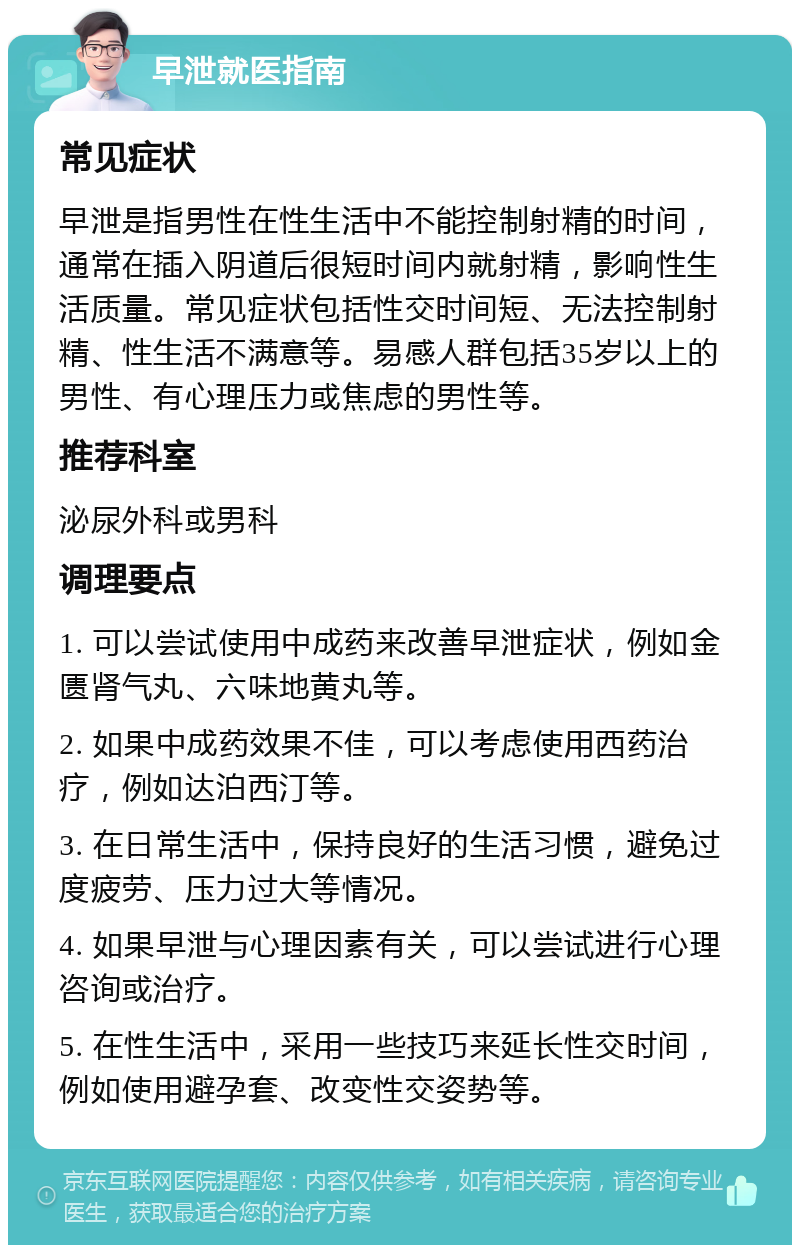 早泄就医指南 常见症状 早泄是指男性在性生活中不能控制射精的时间，通常在插入阴道后很短时间内就射精，影响性生活质量。常见症状包括性交时间短、无法控制射精、性生活不满意等。易感人群包括35岁以上的男性、有心理压力或焦虑的男性等。 推荐科室 泌尿外科或男科 调理要点 1. 可以尝试使用中成药来改善早泄症状，例如金匮肾气丸、六味地黄丸等。 2. 如果中成药效果不佳，可以考虑使用西药治疗，例如达泊西汀等。 3. 在日常生活中，保持良好的生活习惯，避免过度疲劳、压力过大等情况。 4. 如果早泄与心理因素有关，可以尝试进行心理咨询或治疗。 5. 在性生活中，采用一些技巧来延长性交时间，例如使用避孕套、改变性交姿势等。