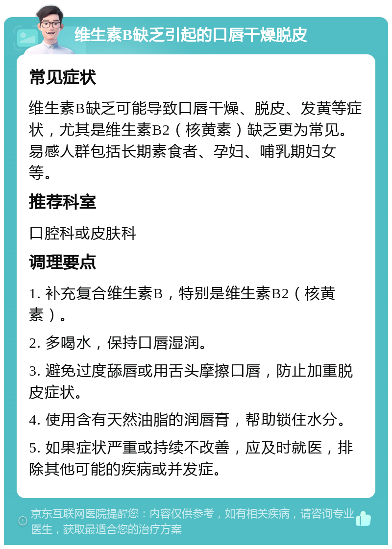 维生素B缺乏引起的口唇干燥脱皮 常见症状 维生素B缺乏可能导致口唇干燥、脱皮、发黄等症状，尤其是维生素B2（核黄素）缺乏更为常见。易感人群包括长期素食者、孕妇、哺乳期妇女等。 推荐科室 口腔科或皮肤科 调理要点 1. 补充复合维生素B，特别是维生素B2（核黄素）。 2. 多喝水，保持口唇湿润。 3. 避免过度舔唇或用舌头摩擦口唇，防止加重脱皮症状。 4. 使用含有天然油脂的润唇膏，帮助锁住水分。 5. 如果症状严重或持续不改善，应及时就医，排除其他可能的疾病或并发症。