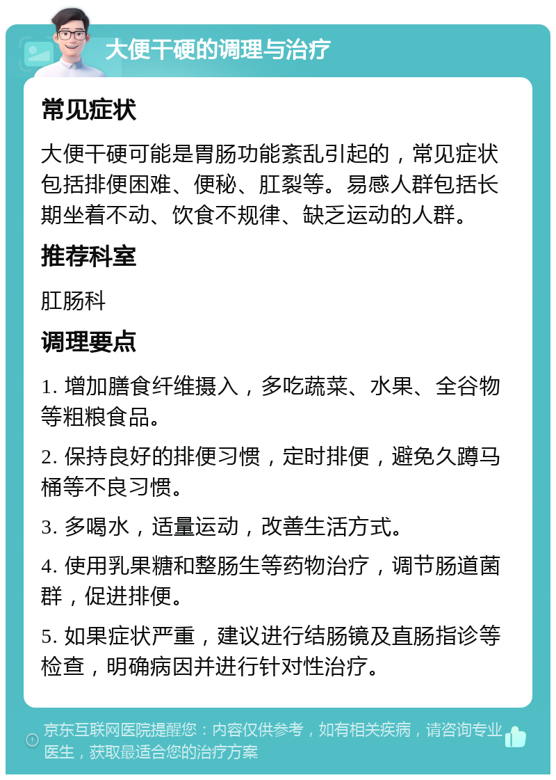 大便干硬的调理与治疗 常见症状 大便干硬可能是胃肠功能紊乱引起的，常见症状包括排便困难、便秘、肛裂等。易感人群包括长期坐着不动、饮食不规律、缺乏运动的人群。 推荐科室 肛肠科 调理要点 1. 增加膳食纤维摄入，多吃蔬菜、水果、全谷物等粗粮食品。 2. 保持良好的排便习惯，定时排便，避免久蹲马桶等不良习惯。 3. 多喝水，适量运动，改善生活方式。 4. 使用乳果糖和整肠生等药物治疗，调节肠道菌群，促进排便。 5. 如果症状严重，建议进行结肠镜及直肠指诊等检查，明确病因并进行针对性治疗。