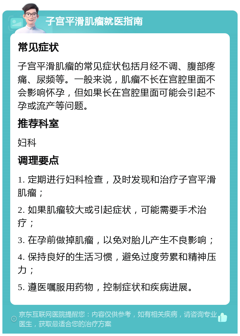 子宫平滑肌瘤就医指南 常见症状 子宫平滑肌瘤的常见症状包括月经不调、腹部疼痛、尿频等。一般来说，肌瘤不长在宫腔里面不会影响怀孕，但如果长在宫腔里面可能会引起不孕或流产等问题。 推荐科室 妇科 调理要点 1. 定期进行妇科检查，及时发现和治疗子宫平滑肌瘤； 2. 如果肌瘤较大或引起症状，可能需要手术治疗； 3. 在孕前做掉肌瘤，以免对胎儿产生不良影响； 4. 保持良好的生活习惯，避免过度劳累和精神压力； 5. 遵医嘱服用药物，控制症状和疾病进展。