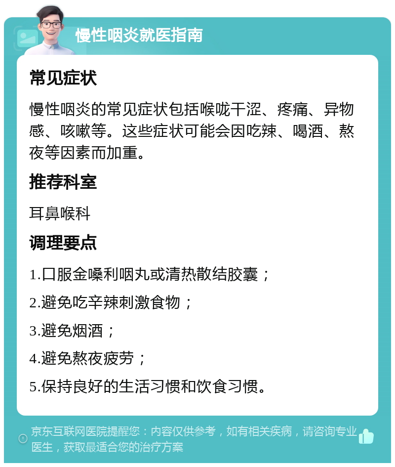 慢性咽炎就医指南 常见症状 慢性咽炎的常见症状包括喉咙干涩、疼痛、异物感、咳嗽等。这些症状可能会因吃辣、喝酒、熬夜等因素而加重。 推荐科室 耳鼻喉科 调理要点 1.口服金嗓利咽丸或清热散结胶囊； 2.避免吃辛辣刺激食物； 3.避免烟酒； 4.避免熬夜疲劳； 5.保持良好的生活习惯和饮食习惯。