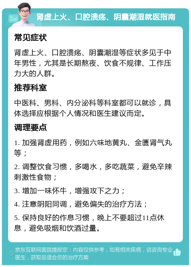 肾虚上火、口腔溃疡、阴囊潮湿就医指南 常见症状 肾虚上火、口腔溃疡、阴囊潮湿等症状多见于中年男性，尤其是长期熬夜、饮食不规律、工作压力大的人群。 推荐科室 中医科、男科、内分泌科等科室都可以就诊，具体选择应根据个人情况和医生建议而定。 调理要点 1. 加强肾虚用药，例如六味地黄丸、金匮肾气丸等； 2. 调整饮食习惯，多喝水，多吃蔬菜，避免辛辣刺激性食物； 3. 增加一味怀牛，增强攻下之力； 4. 注意阴阳同调，避免偏失的治疗方法； 5. 保持良好的作息习惯，晚上不要超过11点休息，避免吸烟和饮酒过量。