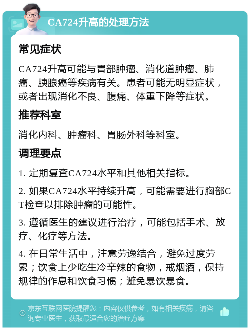 CA724升高的处理方法 常见症状 CA724升高可能与胃部肿瘤、消化道肿瘤、肺癌、胰腺癌等疾病有关。患者可能无明显症状，或者出现消化不良、腹痛、体重下降等症状。 推荐科室 消化内科、肿瘤科、胃肠外科等科室。 调理要点 1. 定期复查CA724水平和其他相关指标。 2. 如果CA724水平持续升高，可能需要进行胸部CT检查以排除肿瘤的可能性。 3. 遵循医生的建议进行治疗，可能包括手术、放疗、化疗等方法。 4. 在日常生活中，注意劳逸结合，避免过度劳累；饮食上少吃生冷辛辣的食物，戒烟酒，保持规律的作息和饮食习惯；避免暴饮暴食。