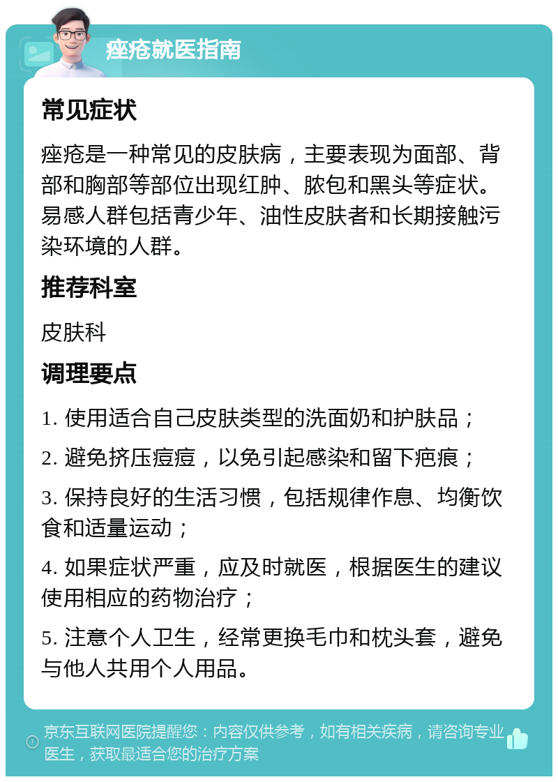 痤疮就医指南 常见症状 痤疮是一种常见的皮肤病，主要表现为面部、背部和胸部等部位出现红肿、脓包和黑头等症状。易感人群包括青少年、油性皮肤者和长期接触污染环境的人群。 推荐科室 皮肤科 调理要点 1. 使用适合自己皮肤类型的洗面奶和护肤品； 2. 避免挤压痘痘，以免引起感染和留下疤痕； 3. 保持良好的生活习惯，包括规律作息、均衡饮食和适量运动； 4. 如果症状严重，应及时就医，根据医生的建议使用相应的药物治疗； 5. 注意个人卫生，经常更换毛巾和枕头套，避免与他人共用个人用品。