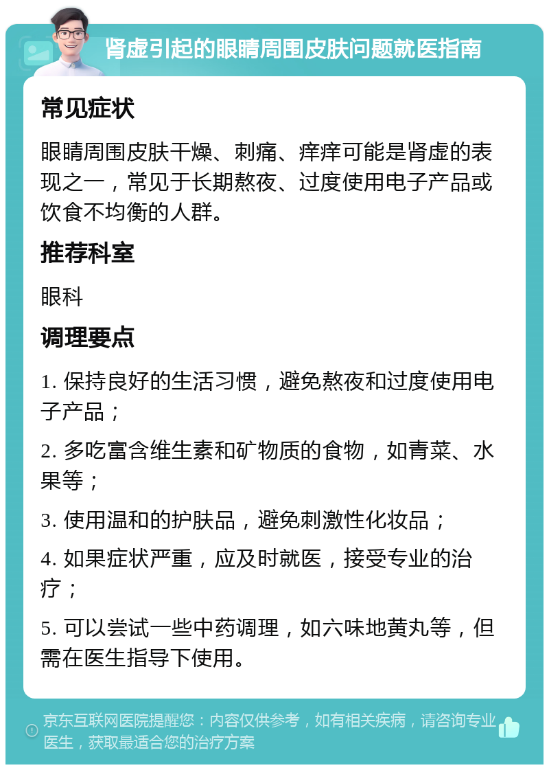 肾虚引起的眼睛周围皮肤问题就医指南 常见症状 眼睛周围皮肤干燥、刺痛、痒痒可能是肾虚的表现之一，常见于长期熬夜、过度使用电子产品或饮食不均衡的人群。 推荐科室 眼科 调理要点 1. 保持良好的生活习惯，避免熬夜和过度使用电子产品； 2. 多吃富含维生素和矿物质的食物，如青菜、水果等； 3. 使用温和的护肤品，避免刺激性化妆品； 4. 如果症状严重，应及时就医，接受专业的治疗； 5. 可以尝试一些中药调理，如六味地黄丸等，但需在医生指导下使用。