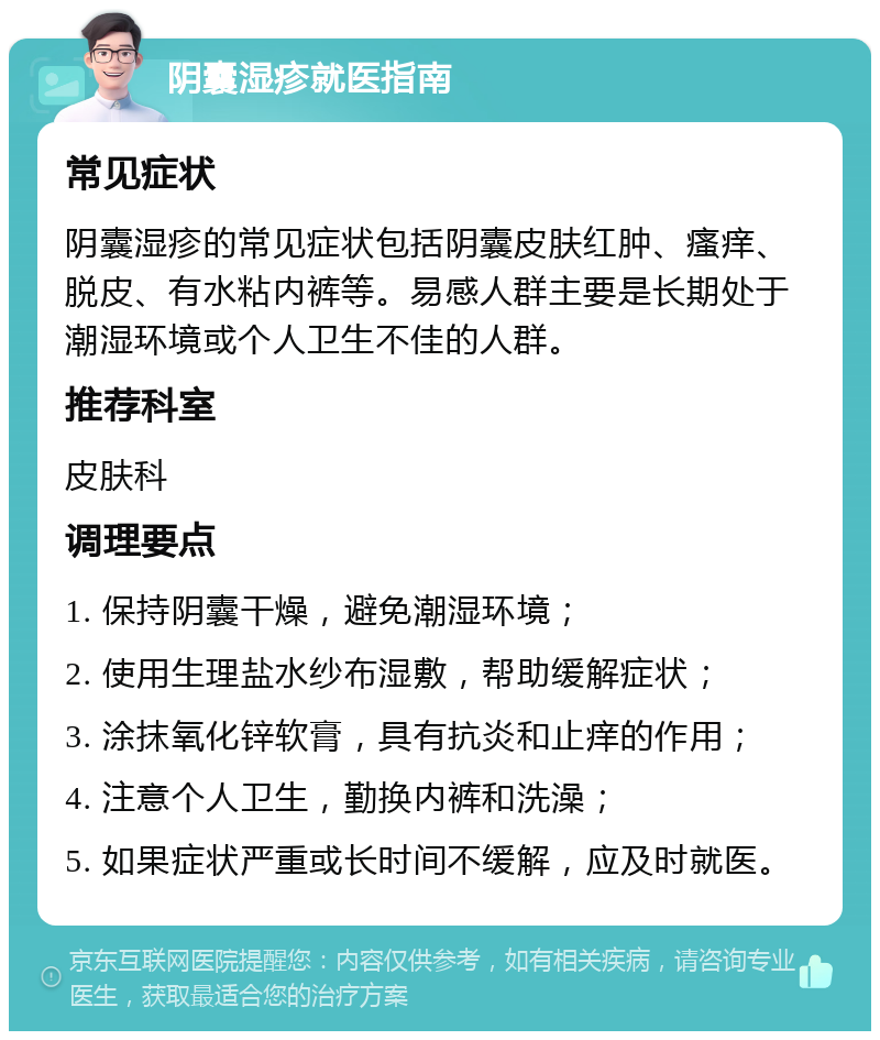 阴囊湿疹就医指南 常见症状 阴囊湿疹的常见症状包括阴囊皮肤红肿、瘙痒、脱皮、有水粘内裤等。易感人群主要是长期处于潮湿环境或个人卫生不佳的人群。 推荐科室 皮肤科 调理要点 1. 保持阴囊干燥，避免潮湿环境； 2. 使用生理盐水纱布湿敷，帮助缓解症状； 3. 涂抹氧化锌软膏，具有抗炎和止痒的作用； 4. 注意个人卫生，勤换内裤和洗澡； 5. 如果症状严重或长时间不缓解，应及时就医。