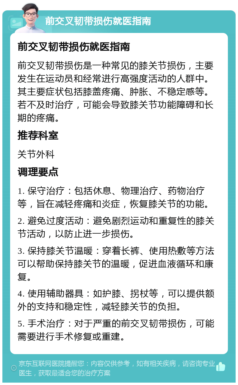 前交叉韧带损伤就医指南 前交叉韧带损伤就医指南 前交叉韧带损伤是一种常见的膝关节损伤，主要发生在运动员和经常进行高强度活动的人群中。其主要症状包括膝盖疼痛、肿胀、不稳定感等。若不及时治疗，可能会导致膝关节功能障碍和长期的疼痛。 推荐科室 关节外科 调理要点 1. 保守治疗：包括休息、物理治疗、药物治疗等，旨在减轻疼痛和炎症，恢复膝关节的功能。 2. 避免过度活动：避免剧烈运动和重复性的膝关节活动，以防止进一步损伤。 3. 保持膝关节温暖：穿着长裤、使用热敷等方法可以帮助保持膝关节的温暖，促进血液循环和康复。 4. 使用辅助器具：如护膝、拐杖等，可以提供额外的支持和稳定性，减轻膝关节的负担。 5. 手术治疗：对于严重的前交叉韧带损伤，可能需要进行手术修复或重建。