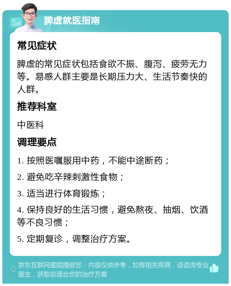 脾虚就医指南 常见症状 脾虚的常见症状包括食欲不振、腹泻、疲劳无力等。易感人群主要是长期压力大、生活节奏快的人群。 推荐科室 中医科 调理要点 1. 按照医嘱服用中药，不能中途断药； 2. 避免吃辛辣刺激性食物； 3. 适当进行体育锻炼； 4. 保持良好的生活习惯，避免熬夜、抽烟、饮酒等不良习惯； 5. 定期复诊，调整治疗方案。