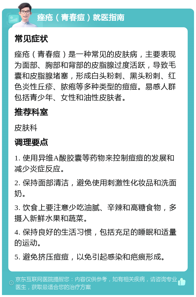 痤疮（青春痘）就医指南 常见症状 痤疮（青春痘）是一种常见的皮肤病，主要表现为面部、胸部和背部的皮脂腺过度活跃，导致毛囊和皮脂腺堵塞，形成白头粉刺、黑头粉刺、红色炎性丘疹、脓疱等多种类型的痘痘。易感人群包括青少年、女性和油性皮肤者。 推荐科室 皮肤科 调理要点 1. 使用异维A酸胶囊等药物来控制痘痘的发展和减少炎症反应。 2. 保持面部清洁，避免使用刺激性化妆品和洗面奶。 3. 饮食上要注意少吃油腻、辛辣和高糖食物，多摄入新鲜水果和蔬菜。 4. 保持良好的生活习惯，包括充足的睡眠和适量的运动。 5. 避免挤压痘痘，以免引起感染和疤痕形成。