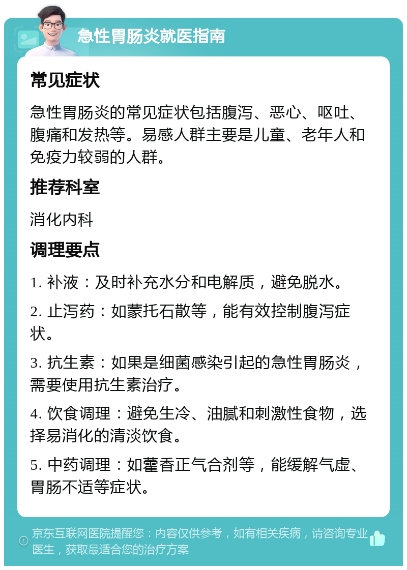 急性胃肠炎就医指南 常见症状 急性胃肠炎的常见症状包括腹泻、恶心、呕吐、腹痛和发热等。易感人群主要是儿童、老年人和免疫力较弱的人群。 推荐科室 消化内科 调理要点 1. 补液：及时补充水分和电解质，避免脱水。 2. 止泻药：如蒙托石散等，能有效控制腹泻症状。 3. 抗生素：如果是细菌感染引起的急性胃肠炎，需要使用抗生素治疗。 4. 饮食调理：避免生冷、油腻和刺激性食物，选择易消化的清淡饮食。 5. 中药调理：如藿香正气合剂等，能缓解气虚、胃肠不适等症状。