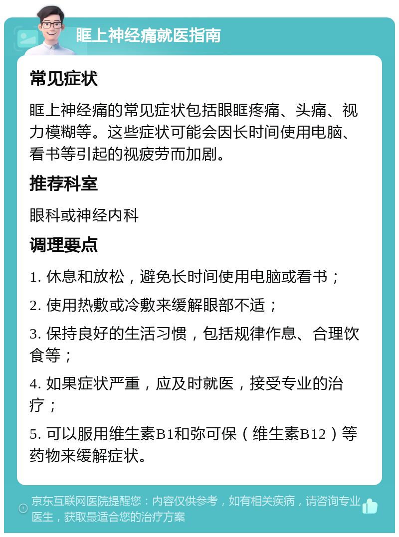 眶上神经痛就医指南 常见症状 眶上神经痛的常见症状包括眼眶疼痛、头痛、视力模糊等。这些症状可能会因长时间使用电脑、看书等引起的视疲劳而加剧。 推荐科室 眼科或神经内科 调理要点 1. 休息和放松，避免长时间使用电脑或看书； 2. 使用热敷或冷敷来缓解眼部不适； 3. 保持良好的生活习惯，包括规律作息、合理饮食等； 4. 如果症状严重，应及时就医，接受专业的治疗； 5. 可以服用维生素B1和弥可保（维生素B12）等药物来缓解症状。