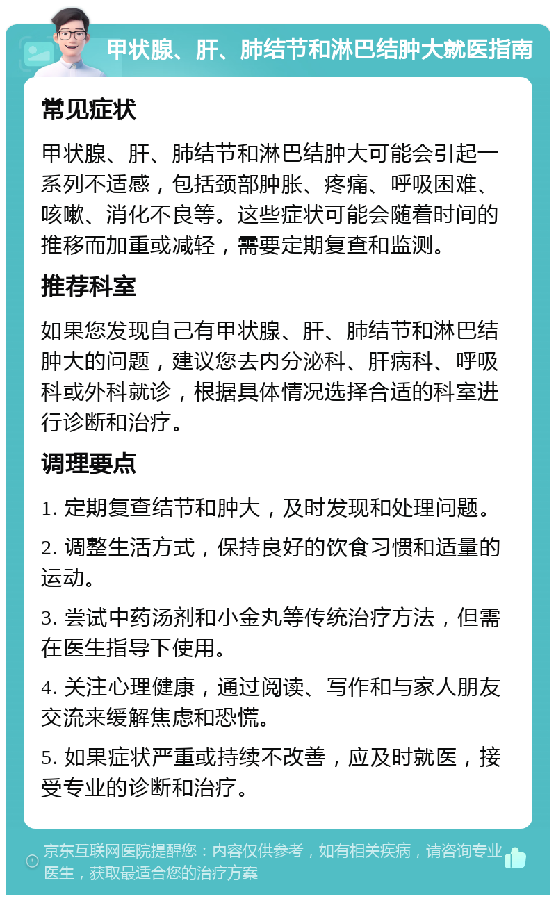 甲状腺、肝、肺结节和淋巴结肿大就医指南 常见症状 甲状腺、肝、肺结节和淋巴结肿大可能会引起一系列不适感，包括颈部肿胀、疼痛、呼吸困难、咳嗽、消化不良等。这些症状可能会随着时间的推移而加重或减轻，需要定期复查和监测。 推荐科室 如果您发现自己有甲状腺、肝、肺结节和淋巴结肿大的问题，建议您去内分泌科、肝病科、呼吸科或外科就诊，根据具体情况选择合适的科室进行诊断和治疗。 调理要点 1. 定期复查结节和肿大，及时发现和处理问题。 2. 调整生活方式，保持良好的饮食习惯和适量的运动。 3. 尝试中药汤剂和小金丸等传统治疗方法，但需在医生指导下使用。 4. 关注心理健康，通过阅读、写作和与家人朋友交流来缓解焦虑和恐慌。 5. 如果症状严重或持续不改善，应及时就医，接受专业的诊断和治疗。