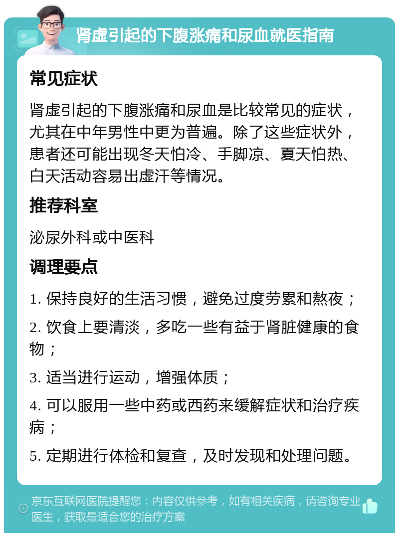 肾虚引起的下腹涨痛和尿血就医指南 常见症状 肾虚引起的下腹涨痛和尿血是比较常见的症状，尤其在中年男性中更为普遍。除了这些症状外，患者还可能出现冬天怕冷、手脚凉、夏天怕热、白天活动容易出虚汗等情况。 推荐科室 泌尿外科或中医科 调理要点 1. 保持良好的生活习惯，避免过度劳累和熬夜； 2. 饮食上要清淡，多吃一些有益于肾脏健康的食物； 3. 适当进行运动，增强体质； 4. 可以服用一些中药或西药来缓解症状和治疗疾病； 5. 定期进行体检和复查，及时发现和处理问题。