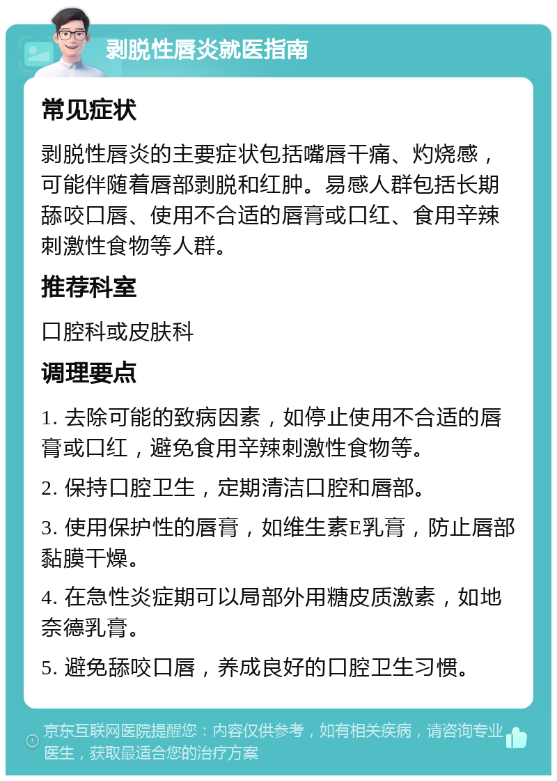 剥脱性唇炎就医指南 常见症状 剥脱性唇炎的主要症状包括嘴唇干痛、灼烧感，可能伴随着唇部剥脱和红肿。易感人群包括长期舔咬口唇、使用不合适的唇膏或口红、食用辛辣刺激性食物等人群。 推荐科室 口腔科或皮肤科 调理要点 1. 去除可能的致病因素，如停止使用不合适的唇膏或口红，避免食用辛辣刺激性食物等。 2. 保持口腔卫生，定期清洁口腔和唇部。 3. 使用保护性的唇膏，如维生素E乳膏，防止唇部黏膜干燥。 4. 在急性炎症期可以局部外用糖皮质激素，如地奈德乳膏。 5. 避免舔咬口唇，养成良好的口腔卫生习惯。