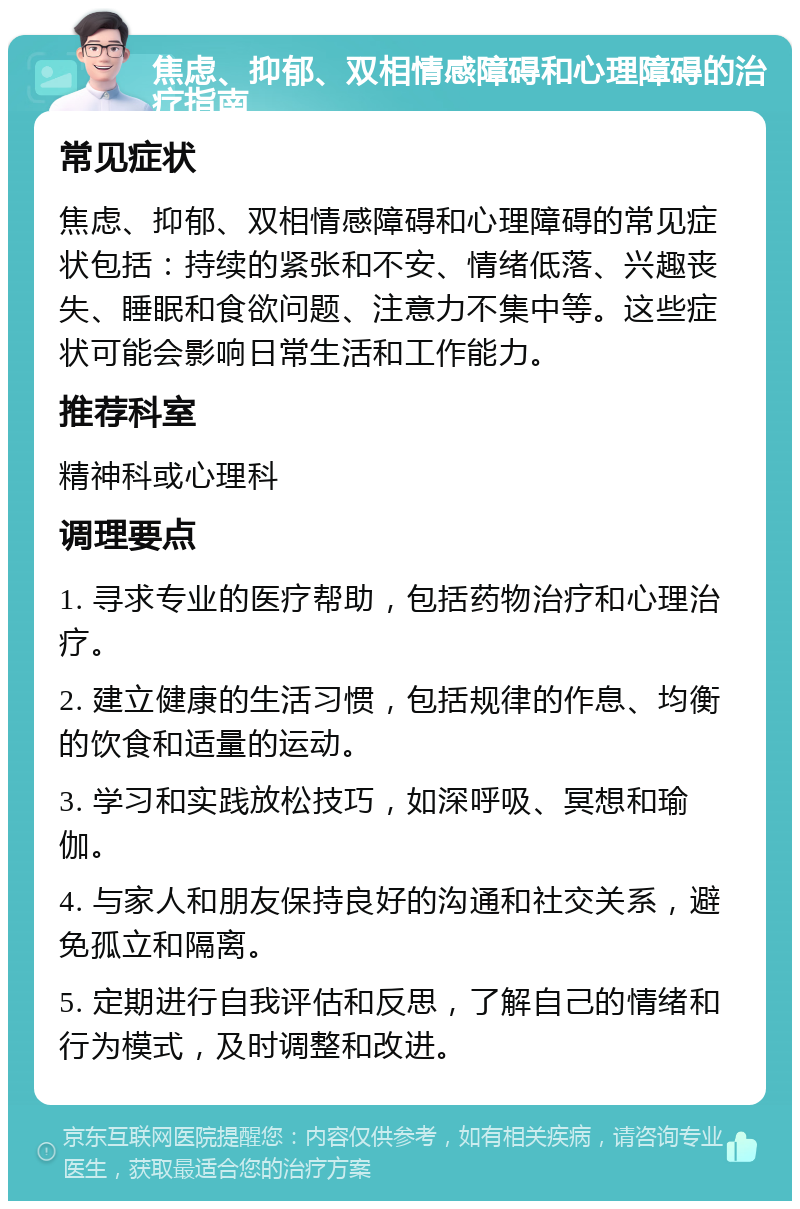 焦虑、抑郁、双相情感障碍和心理障碍的治疗指南 常见症状 焦虑、抑郁、双相情感障碍和心理障碍的常见症状包括：持续的紧张和不安、情绪低落、兴趣丧失、睡眠和食欲问题、注意力不集中等。这些症状可能会影响日常生活和工作能力。 推荐科室 精神科或心理科 调理要点 1. 寻求专业的医疗帮助，包括药物治疗和心理治疗。 2. 建立健康的生活习惯，包括规律的作息、均衡的饮食和适量的运动。 3. 学习和实践放松技巧，如深呼吸、冥想和瑜伽。 4. 与家人和朋友保持良好的沟通和社交关系，避免孤立和隔离。 5. 定期进行自我评估和反思，了解自己的情绪和行为模式，及时调整和改进。