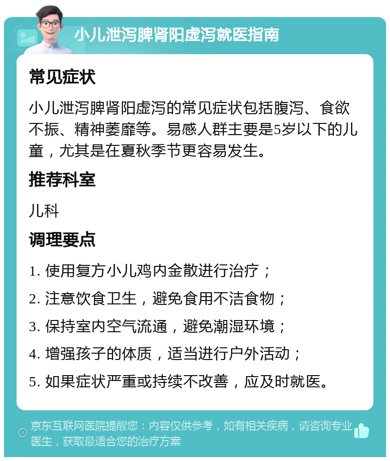 小儿泄泻脾肾阳虚泻就医指南 常见症状 小儿泄泻脾肾阳虚泻的常见症状包括腹泻、食欲不振、精神萎靡等。易感人群主要是5岁以下的儿童，尤其是在夏秋季节更容易发生。 推荐科室 儿科 调理要点 1. 使用复方小儿鸡内金散进行治疗； 2. 注意饮食卫生，避免食用不洁食物； 3. 保持室内空气流通，避免潮湿环境； 4. 增强孩子的体质，适当进行户外活动； 5. 如果症状严重或持续不改善，应及时就医。