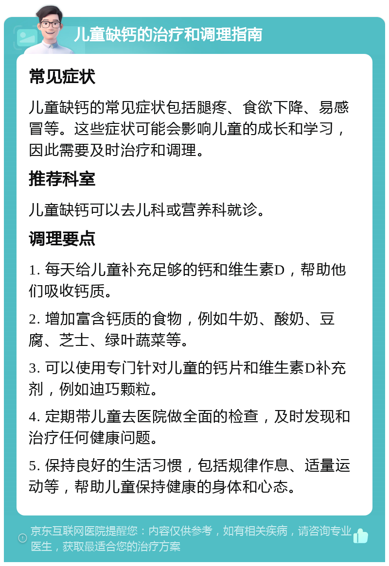 儿童缺钙的治疗和调理指南 常见症状 儿童缺钙的常见症状包括腿疼、食欲下降、易感冒等。这些症状可能会影响儿童的成长和学习，因此需要及时治疗和调理。 推荐科室 儿童缺钙可以去儿科或营养科就诊。 调理要点 1. 每天给儿童补充足够的钙和维生素D，帮助他们吸收钙质。 2. 增加富含钙质的食物，例如牛奶、酸奶、豆腐、芝士、绿叶蔬菜等。 3. 可以使用专门针对儿童的钙片和维生素D补充剂，例如迪巧颗粒。 4. 定期带儿童去医院做全面的检查，及时发现和治疗任何健康问题。 5. 保持良好的生活习惯，包括规律作息、适量运动等，帮助儿童保持健康的身体和心态。