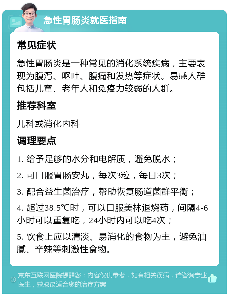 急性胃肠炎就医指南 常见症状 急性胃肠炎是一种常见的消化系统疾病，主要表现为腹泻、呕吐、腹痛和发热等症状。易感人群包括儿童、老年人和免疫力较弱的人群。 推荐科室 儿科或消化内科 调理要点 1. 给予足够的水分和电解质，避免脱水； 2. 可口服胃肠安丸，每次3粒，每日3次； 3. 配合益生菌治疗，帮助恢复肠道菌群平衡； 4. 超过38.5℃时，可以口服美林退烧药，间隔4-6小时可以重复吃，24小时内可以吃4次； 5. 饮食上应以清淡、易消化的食物为主，避免油腻、辛辣等刺激性食物。