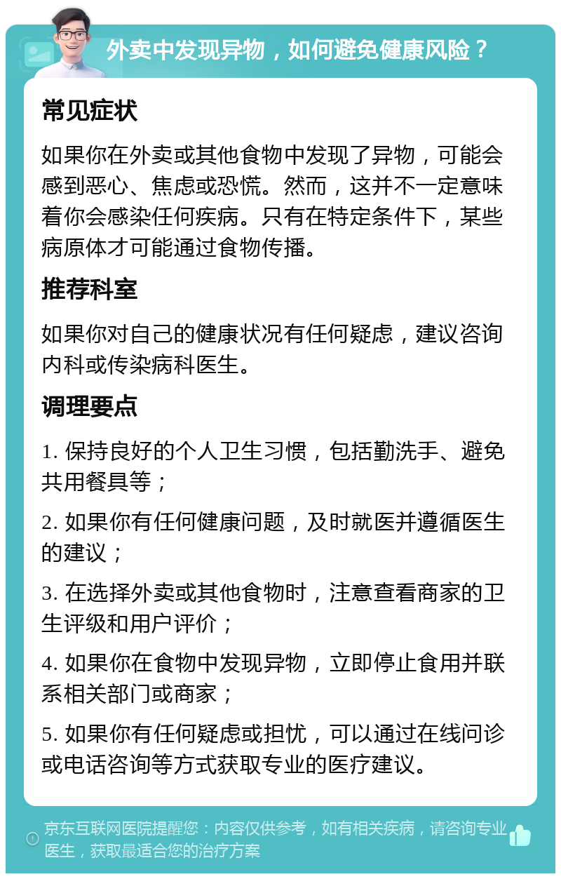 外卖中发现异物，如何避免健康风险？ 常见症状 如果你在外卖或其他食物中发现了异物，可能会感到恶心、焦虑或恐慌。然而，这并不一定意味着你会感染任何疾病。只有在特定条件下，某些病原体才可能通过食物传播。 推荐科室 如果你对自己的健康状况有任何疑虑，建议咨询内科或传染病科医生。 调理要点 1. 保持良好的个人卫生习惯，包括勤洗手、避免共用餐具等； 2. 如果你有任何健康问题，及时就医并遵循医生的建议； 3. 在选择外卖或其他食物时，注意查看商家的卫生评级和用户评价； 4. 如果你在食物中发现异物，立即停止食用并联系相关部门或商家； 5. 如果你有任何疑虑或担忧，可以通过在线问诊或电话咨询等方式获取专业的医疗建议。