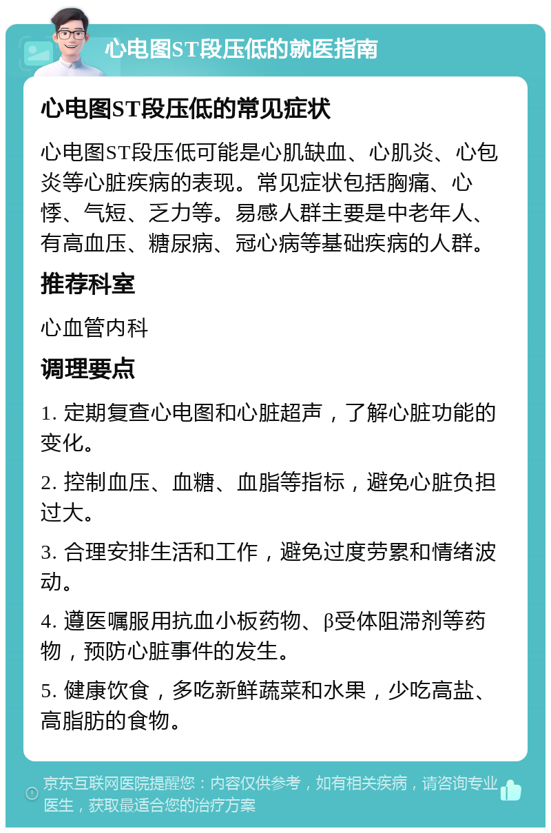 心电图ST段压低的就医指南 心电图ST段压低的常见症状 心电图ST段压低可能是心肌缺血、心肌炎、心包炎等心脏疾病的表现。常见症状包括胸痛、心悸、气短、乏力等。易感人群主要是中老年人、有高血压、糖尿病、冠心病等基础疾病的人群。 推荐科室 心血管内科 调理要点 1. 定期复查心电图和心脏超声，了解心脏功能的变化。 2. 控制血压、血糖、血脂等指标，避免心脏负担过大。 3. 合理安排生活和工作，避免过度劳累和情绪波动。 4. 遵医嘱服用抗血小板药物、β受体阻滞剂等药物，预防心脏事件的发生。 5. 健康饮食，多吃新鲜蔬菜和水果，少吃高盐、高脂肪的食物。