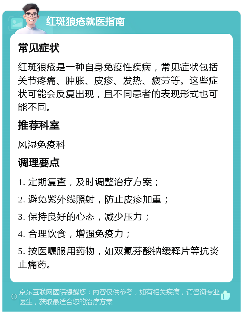 红斑狼疮就医指南 常见症状 红斑狼疮是一种自身免疫性疾病，常见症状包括关节疼痛、肿胀、皮疹、发热、疲劳等。这些症状可能会反复出现，且不同患者的表现形式也可能不同。 推荐科室 风湿免疫科 调理要点 1. 定期复查，及时调整治疗方案； 2. 避免紫外线照射，防止皮疹加重； 3. 保持良好的心态，减少压力； 4. 合理饮食，增强免疫力； 5. 按医嘱服用药物，如双氯芬酸钠缓释片等抗炎止痛药。