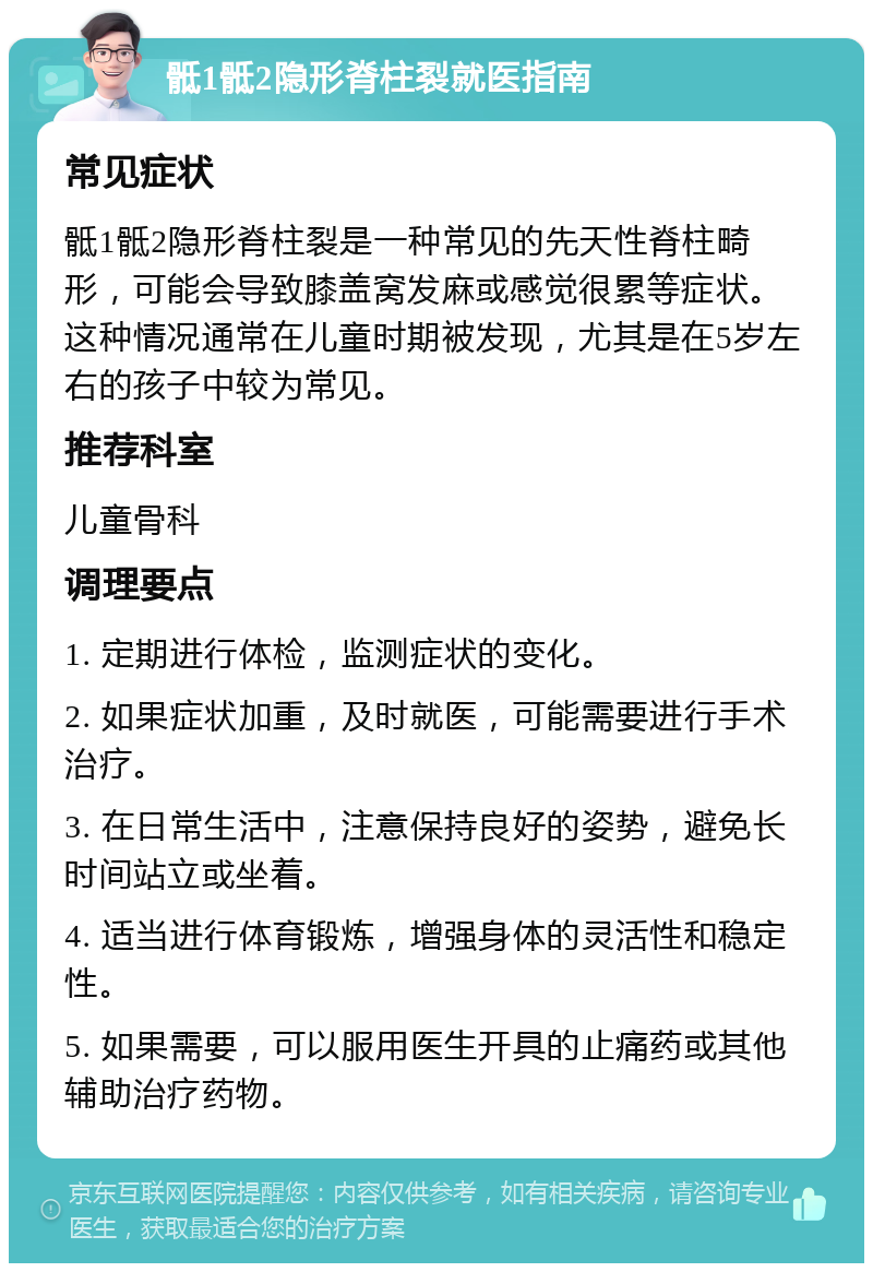 骶1骶2隐形脊柱裂就医指南 常见症状 骶1骶2隐形脊柱裂是一种常见的先天性脊柱畸形，可能会导致膝盖窝发麻或感觉很累等症状。这种情况通常在儿童时期被发现，尤其是在5岁左右的孩子中较为常见。 推荐科室 儿童骨科 调理要点 1. 定期进行体检，监测症状的变化。 2. 如果症状加重，及时就医，可能需要进行手术治疗。 3. 在日常生活中，注意保持良好的姿势，避免长时间站立或坐着。 4. 适当进行体育锻炼，增强身体的灵活性和稳定性。 5. 如果需要，可以服用医生开具的止痛药或其他辅助治疗药物。