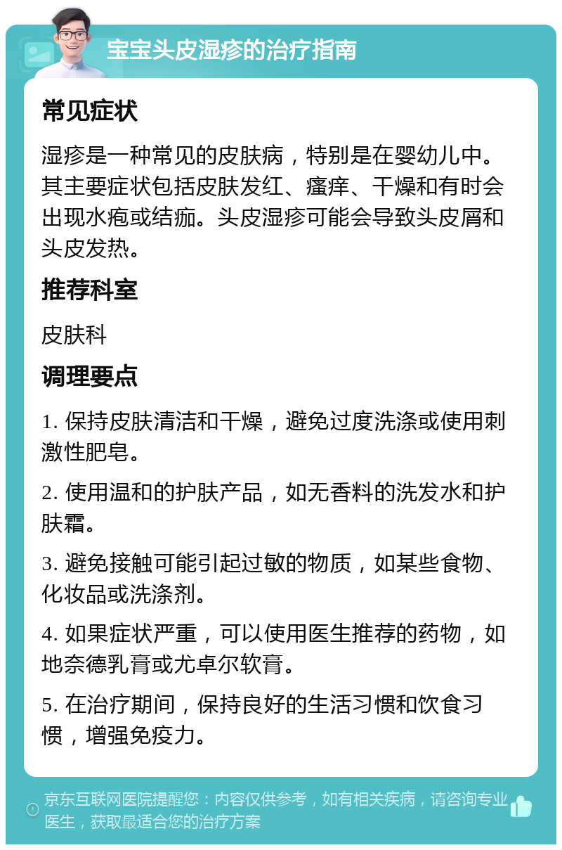 宝宝头皮湿疹的治疗指南 常见症状 湿疹是一种常见的皮肤病，特别是在婴幼儿中。其主要症状包括皮肤发红、瘙痒、干燥和有时会出现水疱或结痂。头皮湿疹可能会导致头皮屑和头皮发热。 推荐科室 皮肤科 调理要点 1. 保持皮肤清洁和干燥，避免过度洗涤或使用刺激性肥皂。 2. 使用温和的护肤产品，如无香料的洗发水和护肤霜。 3. 避免接触可能引起过敏的物质，如某些食物、化妆品或洗涤剂。 4. 如果症状严重，可以使用医生推荐的药物，如地奈德乳膏或尤卓尔软膏。 5. 在治疗期间，保持良好的生活习惯和饮食习惯，增强免疫力。