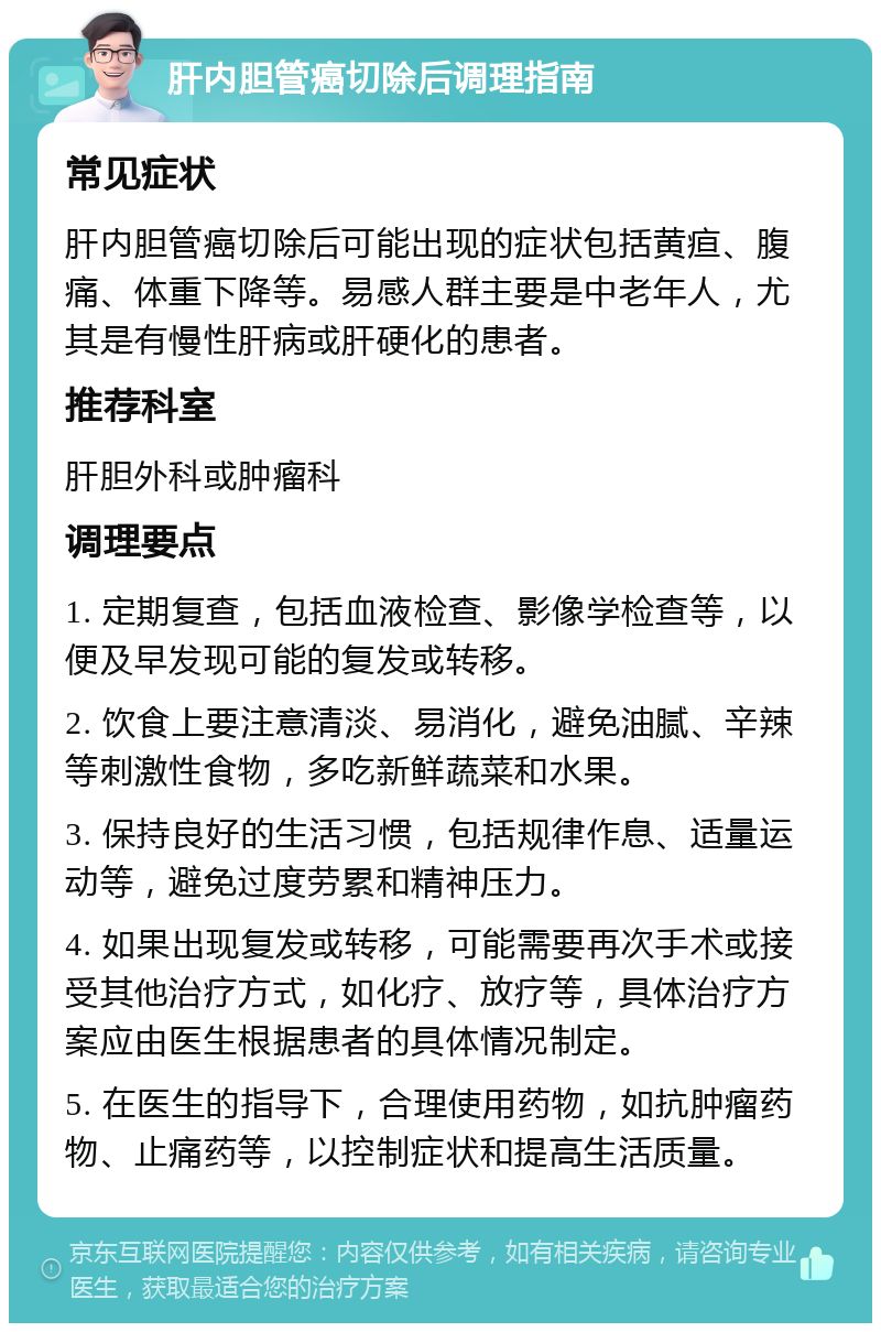 肝内胆管癌切除后调理指南 常见症状 肝内胆管癌切除后可能出现的症状包括黄疸、腹痛、体重下降等。易感人群主要是中老年人，尤其是有慢性肝病或肝硬化的患者。 推荐科室 肝胆外科或肿瘤科 调理要点 1. 定期复查，包括血液检查、影像学检查等，以便及早发现可能的复发或转移。 2. 饮食上要注意清淡、易消化，避免油腻、辛辣等刺激性食物，多吃新鲜蔬菜和水果。 3. 保持良好的生活习惯，包括规律作息、适量运动等，避免过度劳累和精神压力。 4. 如果出现复发或转移，可能需要再次手术或接受其他治疗方式，如化疗、放疗等，具体治疗方案应由医生根据患者的具体情况制定。 5. 在医生的指导下，合理使用药物，如抗肿瘤药物、止痛药等，以控制症状和提高生活质量。