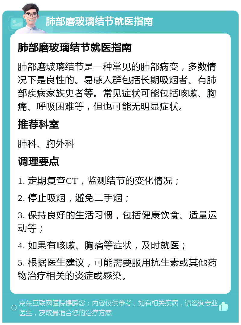 肺部磨玻璃结节就医指南 肺部磨玻璃结节就医指南 肺部磨玻璃结节是一种常见的肺部病变，多数情况下是良性的。易感人群包括长期吸烟者、有肺部疾病家族史者等。常见症状可能包括咳嗽、胸痛、呼吸困难等，但也可能无明显症状。 推荐科室 肺科、胸外科 调理要点 1. 定期复查CT，监测结节的变化情况； 2. 停止吸烟，避免二手烟； 3. 保持良好的生活习惯，包括健康饮食、适量运动等； 4. 如果有咳嗽、胸痛等症状，及时就医； 5. 根据医生建议，可能需要服用抗生素或其他药物治疗相关的炎症或感染。