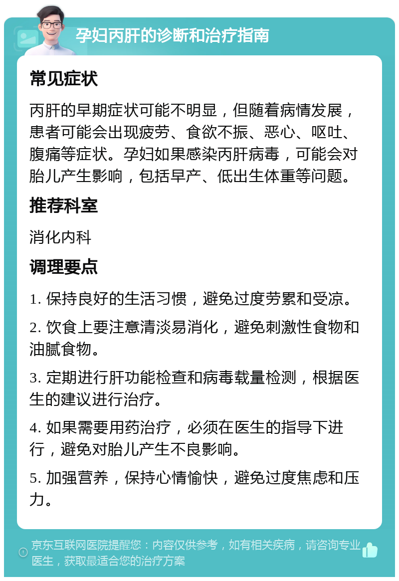 孕妇丙肝的诊断和治疗指南 常见症状 丙肝的早期症状可能不明显，但随着病情发展，患者可能会出现疲劳、食欲不振、恶心、呕吐、腹痛等症状。孕妇如果感染丙肝病毒，可能会对胎儿产生影响，包括早产、低出生体重等问题。 推荐科室 消化内科 调理要点 1. 保持良好的生活习惯，避免过度劳累和受凉。 2. 饮食上要注意清淡易消化，避免刺激性食物和油腻食物。 3. 定期进行肝功能检查和病毒载量检测，根据医生的建议进行治疗。 4. 如果需要用药治疗，必须在医生的指导下进行，避免对胎儿产生不良影响。 5. 加强营养，保持心情愉快，避免过度焦虑和压力。