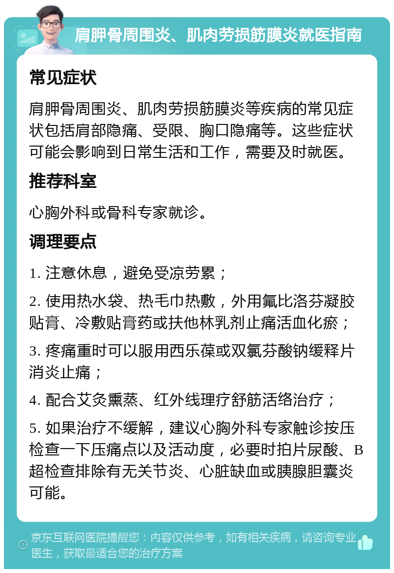 肩胛骨周围炎、肌肉劳损筋膜炎就医指南 常见症状 肩胛骨周围炎、肌肉劳损筋膜炎等疾病的常见症状包括肩部隐痛、受限、胸口隐痛等。这些症状可能会影响到日常生活和工作，需要及时就医。 推荐科室 心胸外科或骨科专家就诊。 调理要点 1. 注意休息，避免受凉劳累； 2. 使用热水袋、热毛巾热敷，外用氟比洛芬凝胶贴膏、冷敷贴膏药或扶他林乳剂止痛活血化瘀； 3. 疼痛重时可以服用西乐葆或双氯芬酸钠缓释片消炎止痛； 4. 配合艾灸熏蒸、红外线理疗舒筋活络治疗； 5. 如果治疗不缓解，建议心胸外科专家触诊按压检查一下压痛点以及活动度，必要时拍片尿酸、B超检查排除有无关节炎、心脏缺血或胰腺胆囊炎可能。