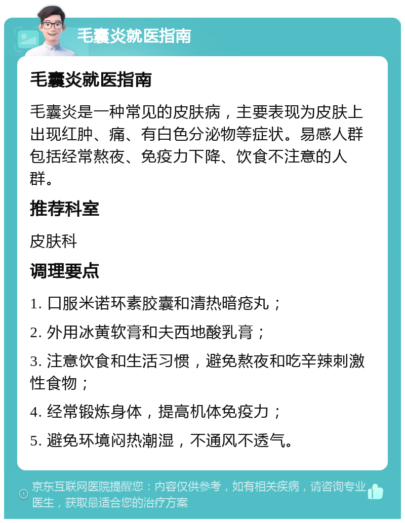 毛囊炎就医指南 毛囊炎就医指南 毛囊炎是一种常见的皮肤病，主要表现为皮肤上出现红肿、痛、有白色分泌物等症状。易感人群包括经常熬夜、免疫力下降、饮食不注意的人群。 推荐科室 皮肤科 调理要点 1. 口服米诺环素胶囊和清热暗疮丸； 2. 外用冰黄软膏和夫西地酸乳膏； 3. 注意饮食和生活习惯，避免熬夜和吃辛辣刺激性食物； 4. 经常锻炼身体，提高机体免疫力； 5. 避免环境闷热潮湿，不通风不透气。