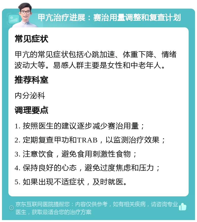 甲亢治疗进展：赛治用量调整和复查计划 常见症状 甲亢的常见症状包括心跳加速、体重下降、情绪波动大等。易感人群主要是女性和中老年人。 推荐科室 内分泌科 调理要点 1. 按照医生的建议逐步减少赛治用量； 2. 定期复查甲功和TRAB，以监测治疗效果； 3. 注意饮食，避免食用刺激性食物； 4. 保持良好的心态，避免过度焦虑和压力； 5. 如果出现不适症状，及时就医。