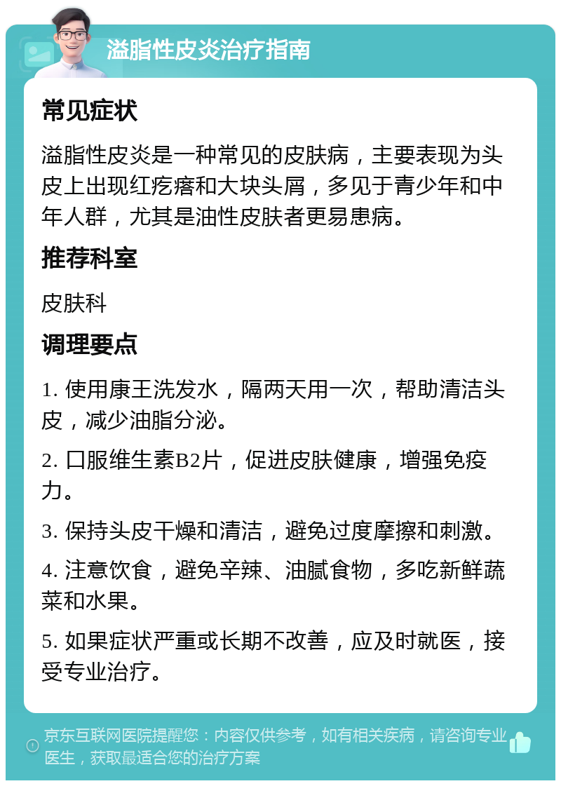 溢脂性皮炎治疗指南 常见症状 溢脂性皮炎是一种常见的皮肤病，主要表现为头皮上出现红疙瘩和大块头屑，多见于青少年和中年人群，尤其是油性皮肤者更易患病。 推荐科室 皮肤科 调理要点 1. 使用康王洗发水，隔两天用一次，帮助清洁头皮，减少油脂分泌。 2. 口服维生素B2片，促进皮肤健康，增强免疫力。 3. 保持头皮干燥和清洁，避免过度摩擦和刺激。 4. 注意饮食，避免辛辣、油腻食物，多吃新鲜蔬菜和水果。 5. 如果症状严重或长期不改善，应及时就医，接受专业治疗。