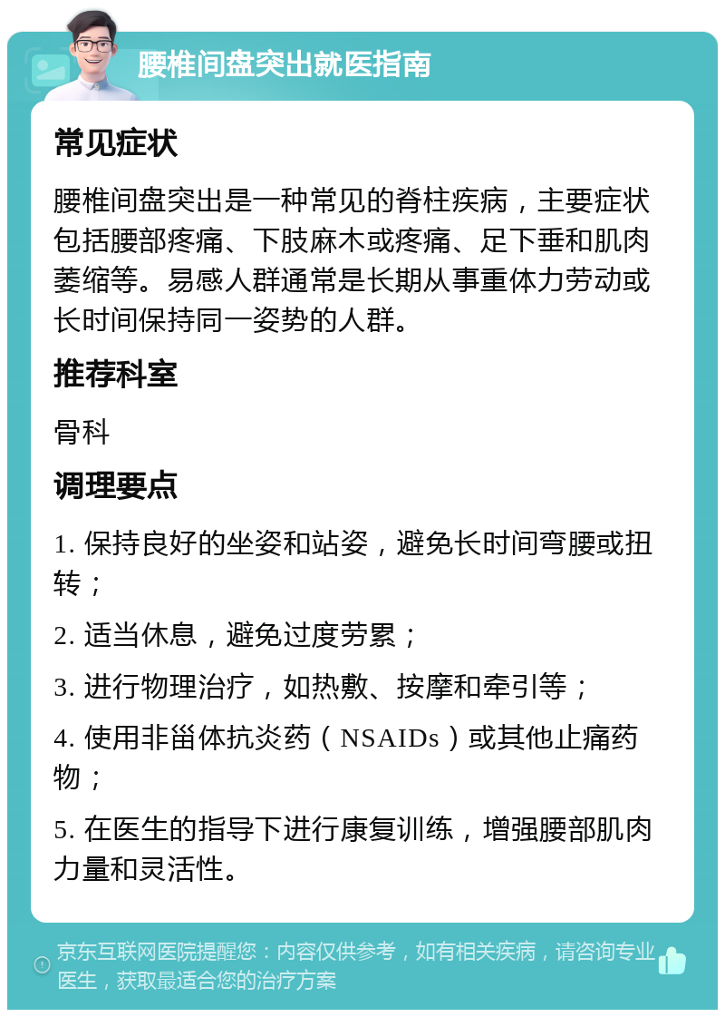 腰椎间盘突出就医指南 常见症状 腰椎间盘突出是一种常见的脊柱疾病，主要症状包括腰部疼痛、下肢麻木或疼痛、足下垂和肌肉萎缩等。易感人群通常是长期从事重体力劳动或长时间保持同一姿势的人群。 推荐科室 骨科 调理要点 1. 保持良好的坐姿和站姿，避免长时间弯腰或扭转； 2. 适当休息，避免过度劳累； 3. 进行物理治疗，如热敷、按摩和牵引等； 4. 使用非甾体抗炎药（NSAIDs）或其他止痛药物； 5. 在医生的指导下进行康复训练，增强腰部肌肉力量和灵活性。