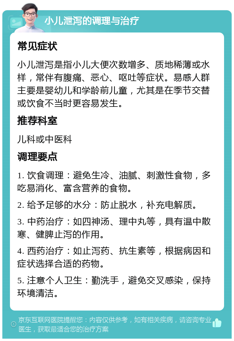 小儿泄泻的调理与治疗 常见症状 小儿泄泻是指小儿大便次数增多、质地稀薄或水样，常伴有腹痛、恶心、呕吐等症状。易感人群主要是婴幼儿和学龄前儿童，尤其是在季节交替或饮食不当时更容易发生。 推荐科室 儿科或中医科 调理要点 1. 饮食调理：避免生冷、油腻、刺激性食物，多吃易消化、富含营养的食物。 2. 给予足够的水分：防止脱水，补充电解质。 3. 中药治疗：如四神汤、理中丸等，具有温中散寒、健脾止泻的作用。 4. 西药治疗：如止泻药、抗生素等，根据病因和症状选择合适的药物。 5. 注意个人卫生：勤洗手，避免交叉感染，保持环境清洁。