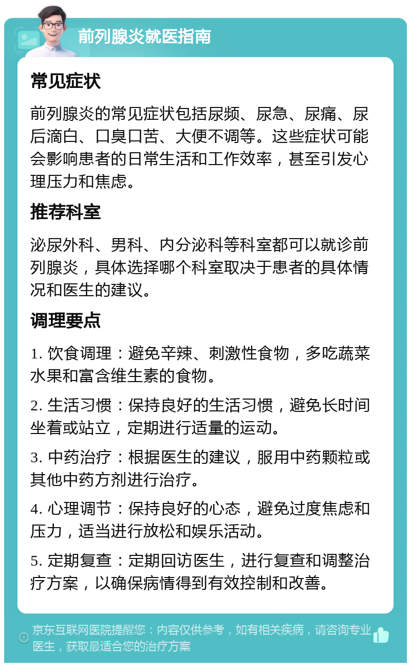 前列腺炎就医指南 常见症状 前列腺炎的常见症状包括尿频、尿急、尿痛、尿后滴白、口臭口苦、大便不调等。这些症状可能会影响患者的日常生活和工作效率，甚至引发心理压力和焦虑。 推荐科室 泌尿外科、男科、内分泌科等科室都可以就诊前列腺炎，具体选择哪个科室取决于患者的具体情况和医生的建议。 调理要点 1. 饮食调理：避免辛辣、刺激性食物，多吃蔬菜水果和富含维生素的食物。 2. 生活习惯：保持良好的生活习惯，避免长时间坐着或站立，定期进行适量的运动。 3. 中药治疗：根据医生的建议，服用中药颗粒或其他中药方剂进行治疗。 4. 心理调节：保持良好的心态，避免过度焦虑和压力，适当进行放松和娱乐活动。 5. 定期复查：定期回访医生，进行复查和调整治疗方案，以确保病情得到有效控制和改善。